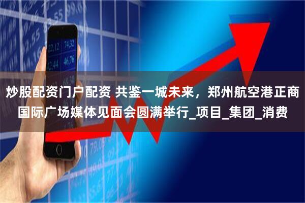 炒股配资门户配资 共鉴一城未来，郑州航空港正商国际广场媒体见面会圆满举行_项目_集团_消费
