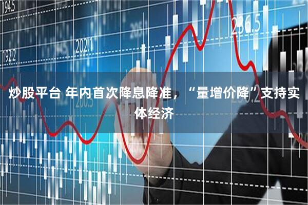 炒股平台 年内首次降息降准，“量增价降”支持实体经济