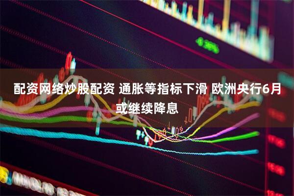 配资网络炒股配资 通胀等指标下滑 欧洲央行6月或继续降息