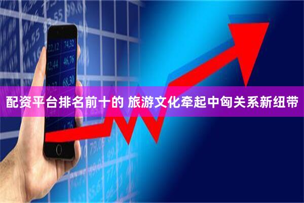 配资平台排名前十的 旅游文化牵起中匈关系新纽带