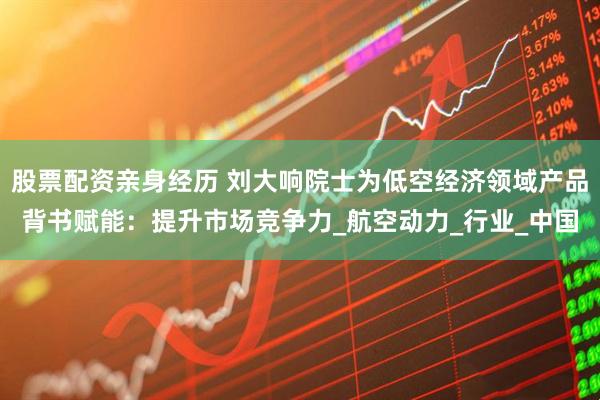 股票配资亲身经历 刘大响院士为低空经济领域产品背书赋能：提升市场竞争力_航空动力_行业_中国