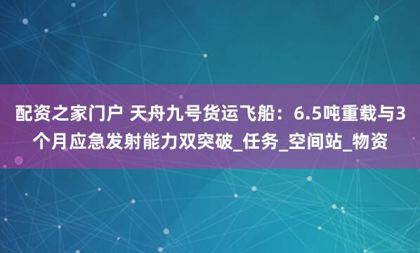配资之家门户 天舟九号货运飞船：6.5吨重载与3个月应急发射能力双突破_任务_空间站_物资