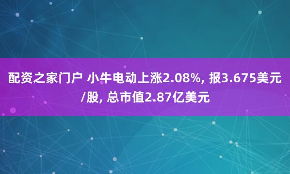 配资之家门户 小牛电动上涨2.08%, 报3.675美元/股, 总市值2.87亿美元