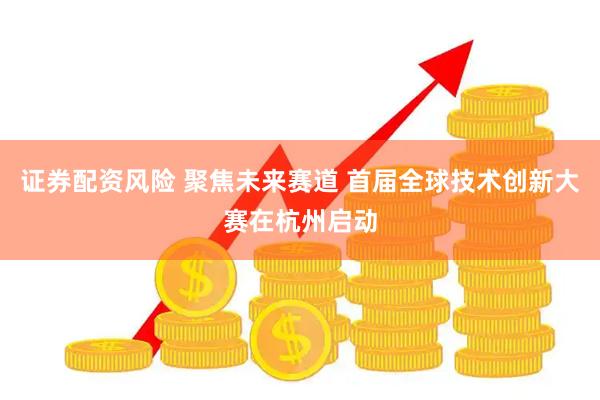 证券配资风险 聚焦未来赛道 首届全球技术创新大赛在杭州启动