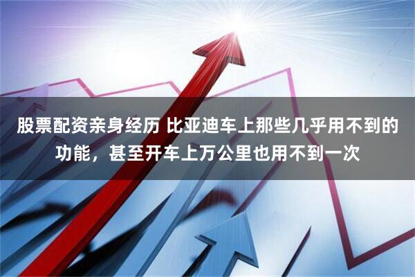 股票配资亲身经历 比亚迪车上那些几乎用不到的功能，甚至开车上万公里也用不到一次
