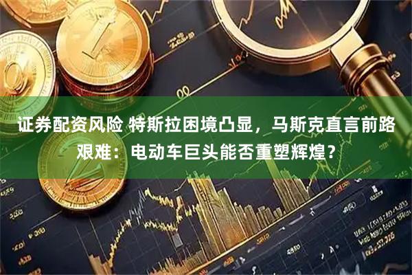 证券配资风险 特斯拉困境凸显，马斯克直言前路艰难：电动车巨头能否重塑辉煌？