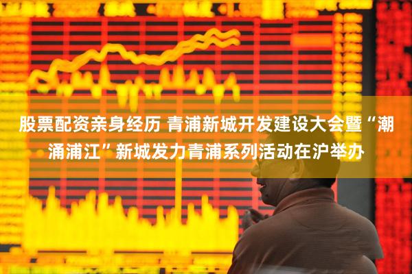 股票配资亲身经历 青浦新城开发建设大会暨“潮涌浦江”新城发力青浦系列活动在沪举办