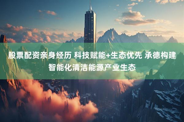股票配资亲身经历 科技赋能+生态优先 承德构建智能化清洁能源产业生态
