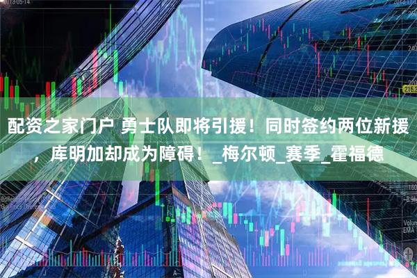 配资之家门户 勇士队即将引援！同时签约两位新援，库明加却成为障碍！_梅尔顿_赛季_霍福德