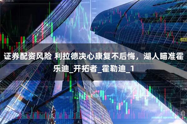 证券配资风险 利拉德决心康复不后悔，湖人瞄准霍乐迪_开拓者_霍勒迪_1