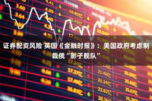 证券配资风险 英国《金融时报》：美国政府考虑制裁俄“影子舰队”