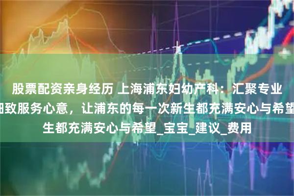 股票配资亲身经历 上海浦东妇幼产科：汇聚专业医疗力量，倾注细致服务心意，让浦东的每一次新生都充满安心与希望_宝宝_建议_费用
