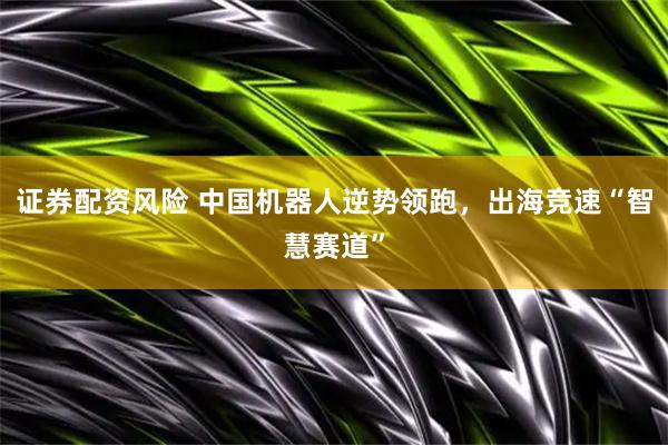 证券配资风险 中国机器人逆势领跑，出海竞速“智慧赛道”