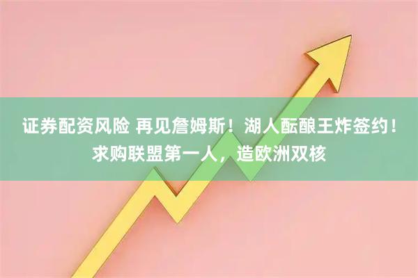 证券配资风险 再见詹姆斯！湖人酝酿王炸签约！求购联盟第一人，造欧洲双核