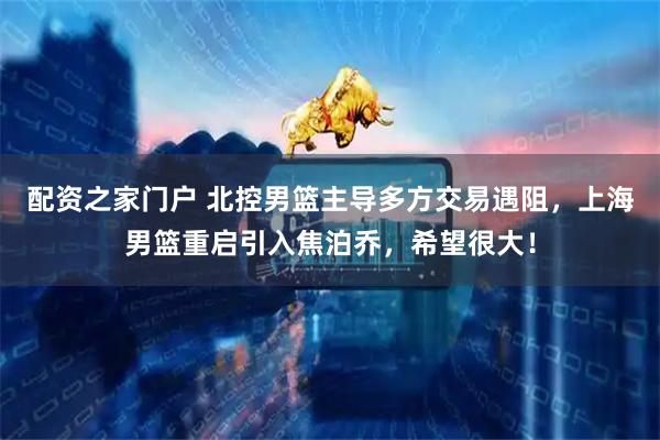 配资之家门户 北控男篮主导多方交易遇阻，上海男篮重启引入焦泊乔，希望很大！
