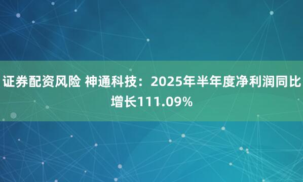 证券配资风险 神通科技：2025年半年度净利润同比增长111.09%
