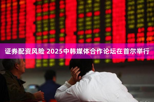 证券配资风险 2025中韩媒体合作论坛在首尔举行