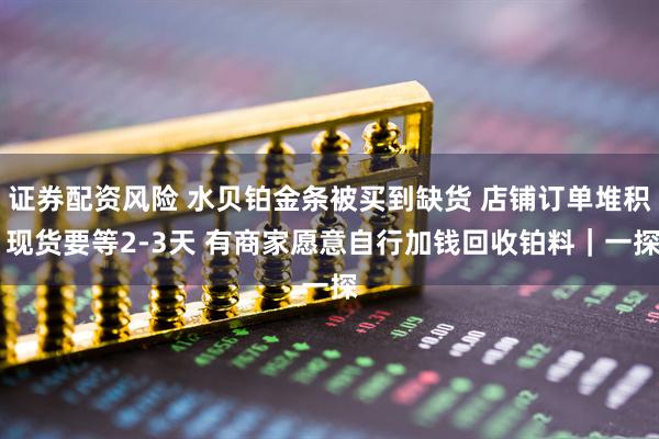 证券配资风险 水贝铂金条被买到缺货 店铺订单堆积 现货要等2-3天 有商家愿意自行加钱回收铂料|一探