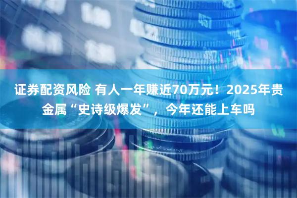 证券配资风险 有人一年赚近70万元!2025年贵金属“史诗级爆发”,今年还能上车吗