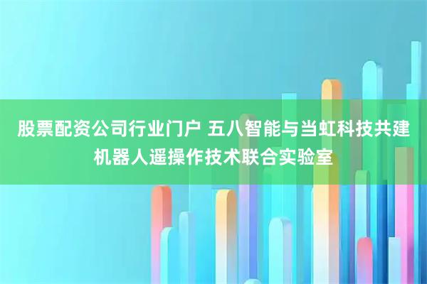 股票配资公司行业门户 五八智能与当虹科技共建机器人遥操作技术联合实验室