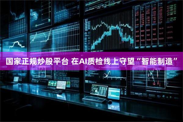 国家正规炒股平台 在AI质检线上守望“智能制造”