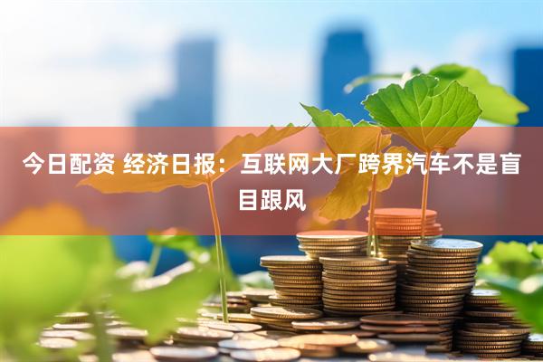 今日配资 经济日报：互联网大厂跨界汽车不是盲目跟风