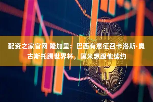 配资之家官网 隆加里:巴西有意征召卡洛斯·奥古斯托踢世界杯,国米想跟他续约