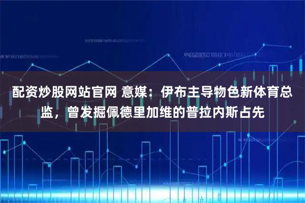 配资炒股网站官网 意媒:伊布主导物色新体育总监,曾发掘佩德里加维的普拉内斯占先