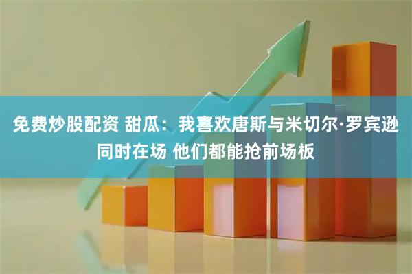 免费炒股配资 甜瓜：我喜欢唐斯与米切尔·罗宾逊同时在场 他们都能抢前场板