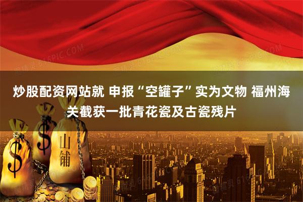 炒股配资网站就 申报“空罐子”实为文物 福州海关截获一批青花瓷及古瓷残片