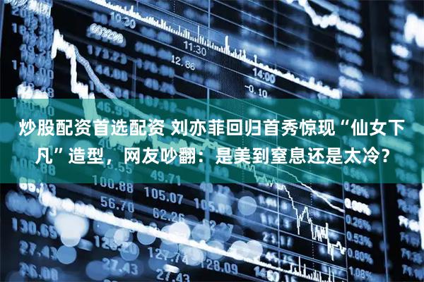 炒股配资首选配资 刘亦菲回归首秀惊现“仙女下凡”造型，网友吵翻：是美到窒息还是太冷？