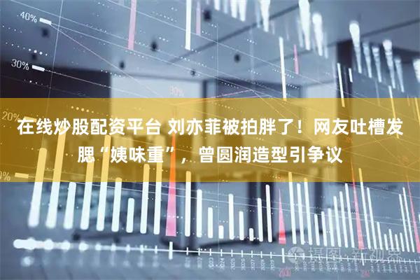 在线炒股配资平台 刘亦菲被拍胖了！网友吐槽发腮“姨味重”，曾圆润造型引争议