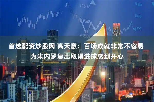 首选配资炒股网 高天意：百场成就非常不容易 为米内罗复出取得进球感到开心