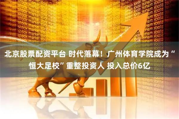 北京股票配资平台 时代落幕！广州体育学院成为“恒大足校”重整投资人 投入总价6亿