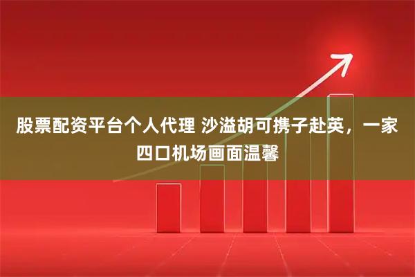 股票配资平台个人代理 沙溢胡可携子赴英，一家四口机场画面温馨