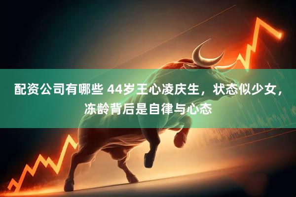 配资公司有哪些 44岁王心凌庆生，状态似少女，冻龄背后是自律与心态
