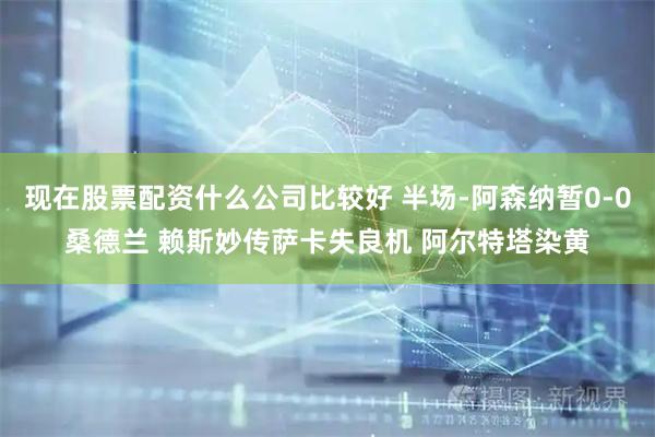 现在股票配资什么公司比较好 半场-阿森纳暂0-0桑德兰 赖斯妙传萨卡失良机 阿尔特塔染黄