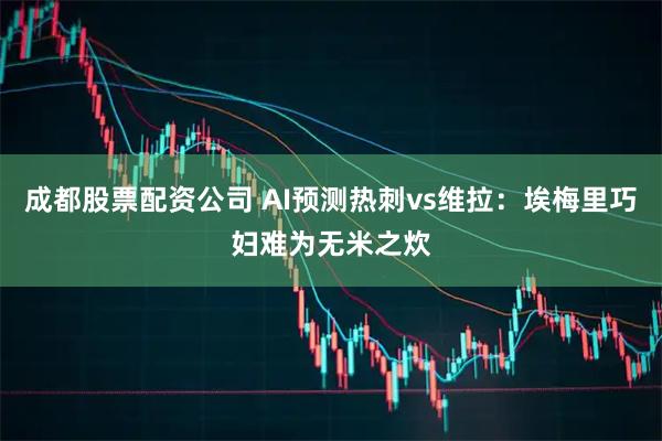 成都股票配资公司 AI预测热刺vs维拉：埃梅里巧妇难为无米之炊