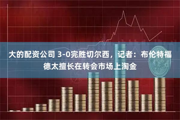 大的配资公司 3-0完胜切尔西，记者：布伦特福德太擅长在转会市场上淘金