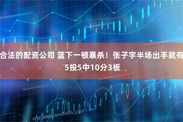 合法的配资公司 篮下一顿暴杀！张子宇半场出手就有 5投5中10分3板