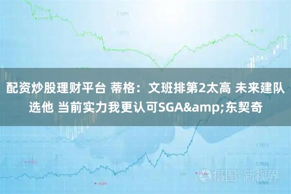 配资炒股理财平台 蒂格：文班排第2太高 未来建队选他 当前实力我更认可SGA&东契奇