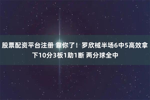 股票配资平台注册 靠你了！罗欣棫半场6中5高效拿下10分3板1助1断 两分球全中