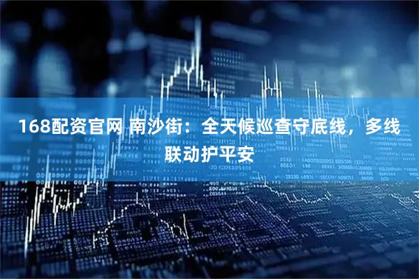 168配资官网 南沙街：全天候巡查守底线，多线联动护平安