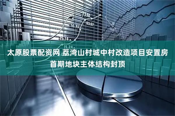 太原股票配资网 荔湾山村城中村改造项目安置房首期地块主体结构封顶